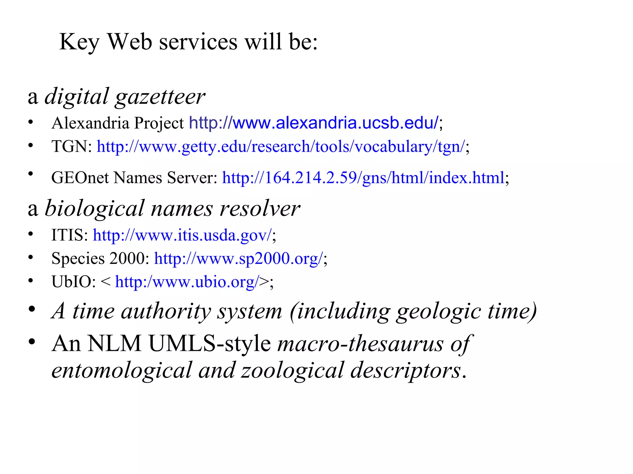 Key Web services will be:

a digital gazetteer
•   Alexandria Project http://www.alexandria.ucsb.edu/;
•   TGN: http://www.getty.edu/research/tools/vocabulary/tgn/;
•   GEOnet Names Server: http://164.214.2.59/gns/html/index.html;
a biological names resolver
•   ITIS: http://www.itis.usda.gov/;
•   Species 2000: http://www.sp2000.org/;
•   UbIO: < http:/www.ubio.org/>;
• A time authority system (including geologic time)
• An NLM UMLS-style macro-thesaurus of
  entomological and zoological descriptors.
 