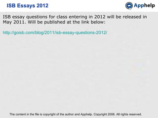 ISB Essays 2012 The content in the file is copyright of the author and Apphelp. Copyright 2006. All rights reserved.  ISB essay questions for class entering in 2012 will be released in May 2011. Will be published at the link below: http://goisb.com/blog/2011/isb-essay-questions-2012/ 