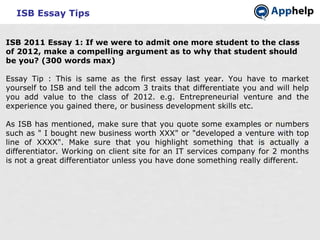 ISB Essay Tips ISB 2011 Essay 1: If we were to admit one more student to the class of 2012, make a compelling argument as to why that student should be you? (300 words max) Essay Tip : This is same as the first essay last year. You have to market yourself to ISB and tell the adcom 3 traits that differentiate you and will help you add value to the class of 2012. e.g. Entrepreneurial venture and the experience you gained there, or business development skills etc.  As ISB has mentioned, make sure that you quote some examples or numbers such as &quot; I bought new business worth XXX&quot; or &quot;developed a venture with top line of XXXX&quot;. Make sure that you highlight something that is actually a differentiator. Working on client site for an IT services company for 2 months is not a great differentiator unless you have done something really different. 