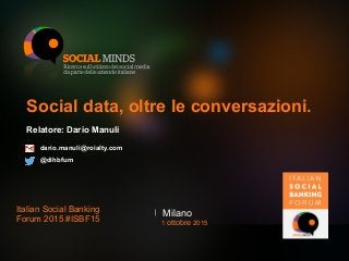 Social data, oltre le conversazioni.
Relatore: Dario Manuli
MilanoItalian Social Banking
Forum 2015 #ISBF15 1 ottobre 2015
dario.manuli@roialty.com
@dihbfum
 