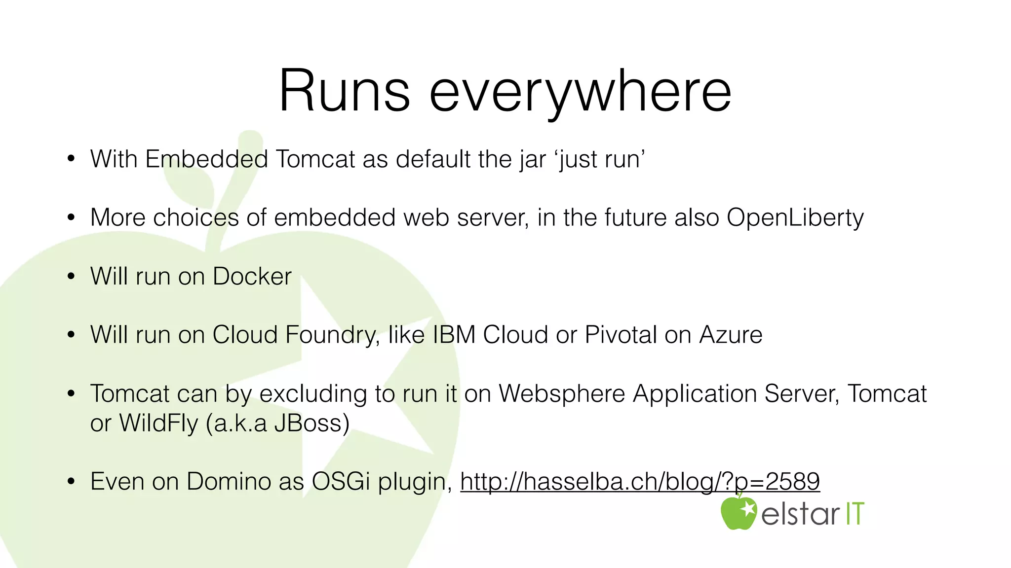 Runs everywhere
• With Embedded Tomcat as default the jar ‘just run’
• More choices of embedded web server, in the future also OpenLiberty
• Will run on Docker
• Will run on Cloud Foundry, like IBM Cloud or Pivotal on Azure
• Tomcat can by excluding to run it on Websphere Application Server, Tomcat
or WildFly (a.k.a JBoss)
• Even on Domino as OSGi plugin, http://hasselba.ch/blog/?p=2589
 