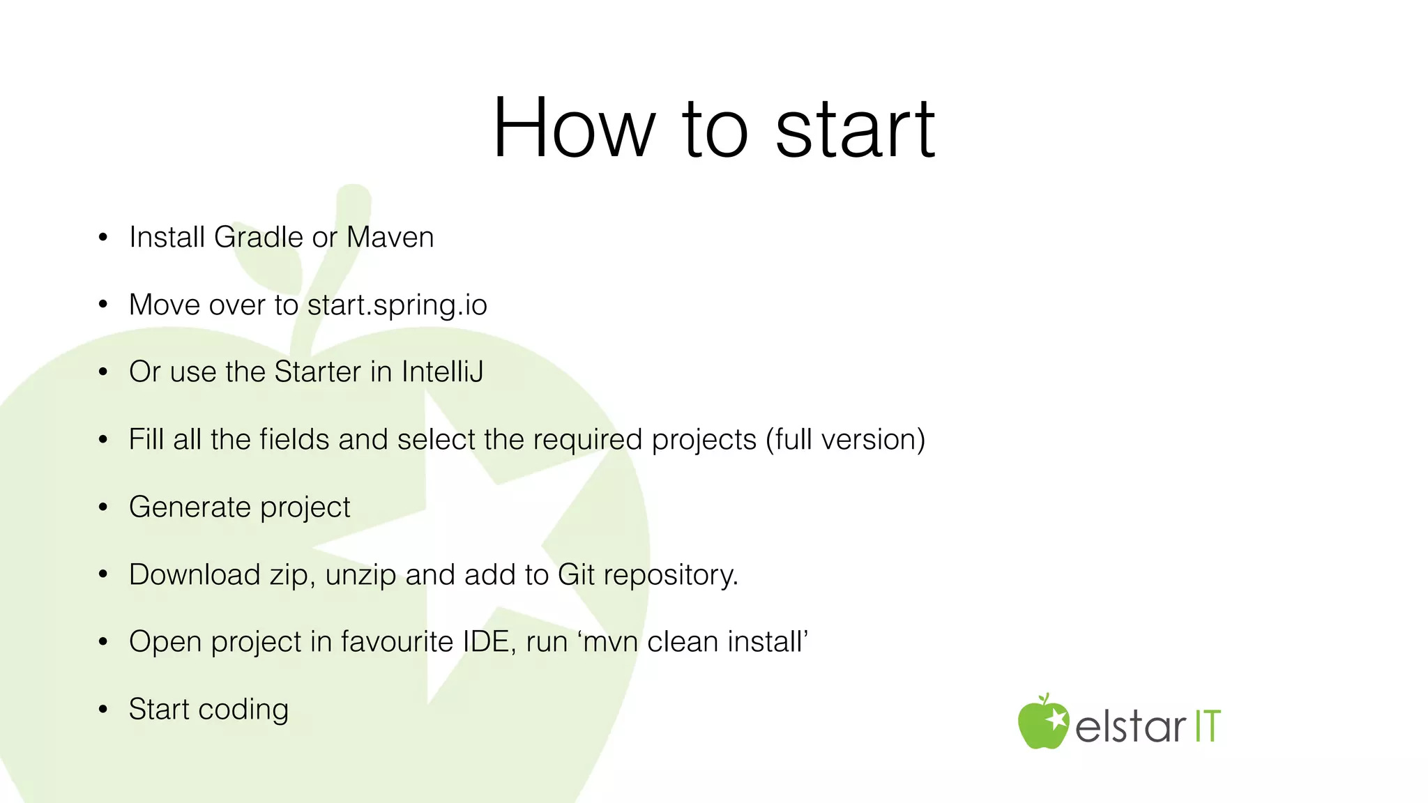 How to start
• Install Gradle or Maven
• Move over to start.spring.io
• Or use the Starter in IntelliJ
• Fill all the ﬁelds and select the required projects (full version)
• Generate project
• Download zip, unzip and add to Git repository.
• Open project in favourite IDE, run ‘mvn clean install’
• Start coding
 