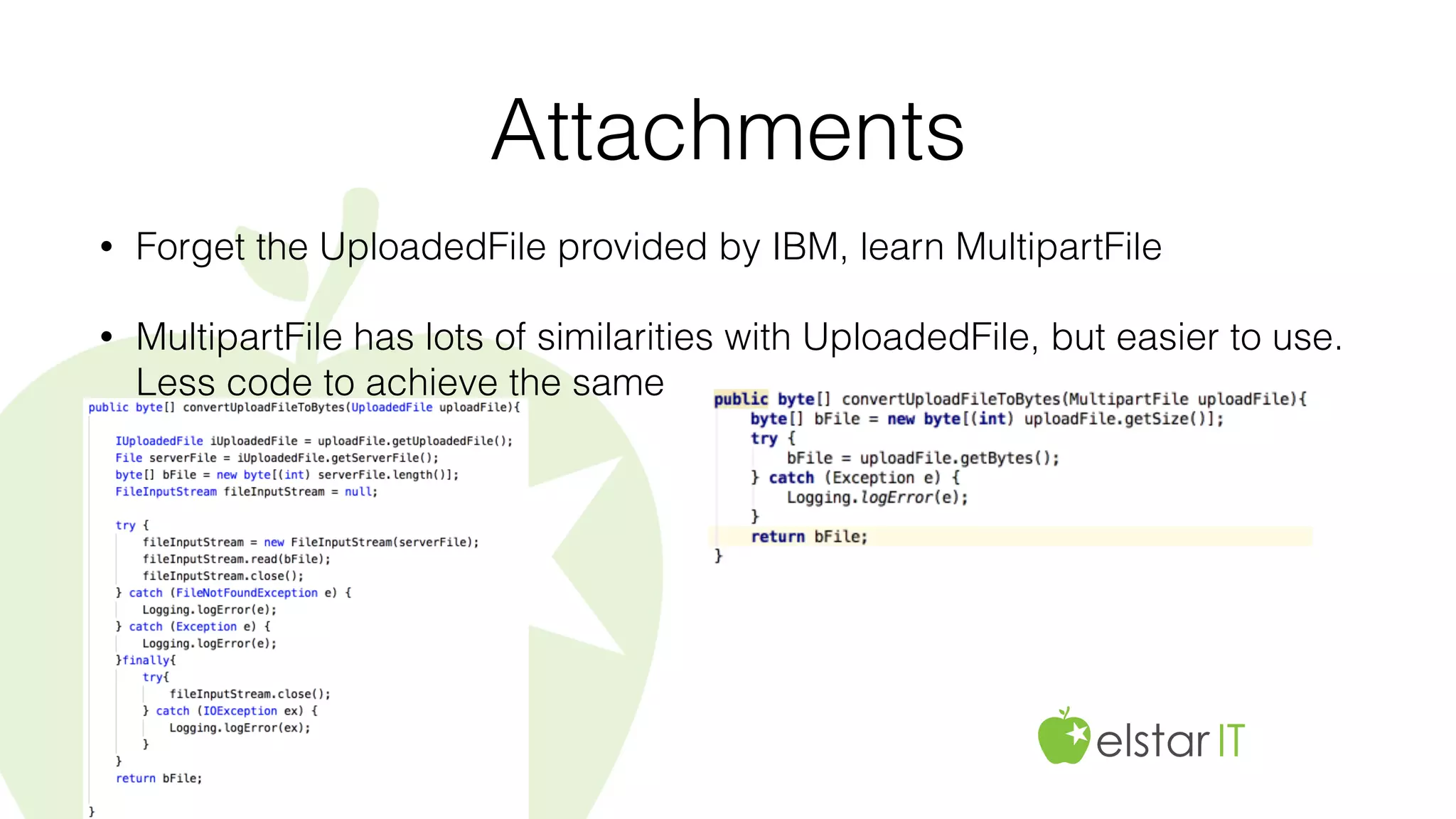 Attachments
• Forget the UploadedFile provided by IBM, learn MultipartFile
• MultipartFile has lots of similarities with UploadedFile, but easier to use.
Less code to achieve the same
 