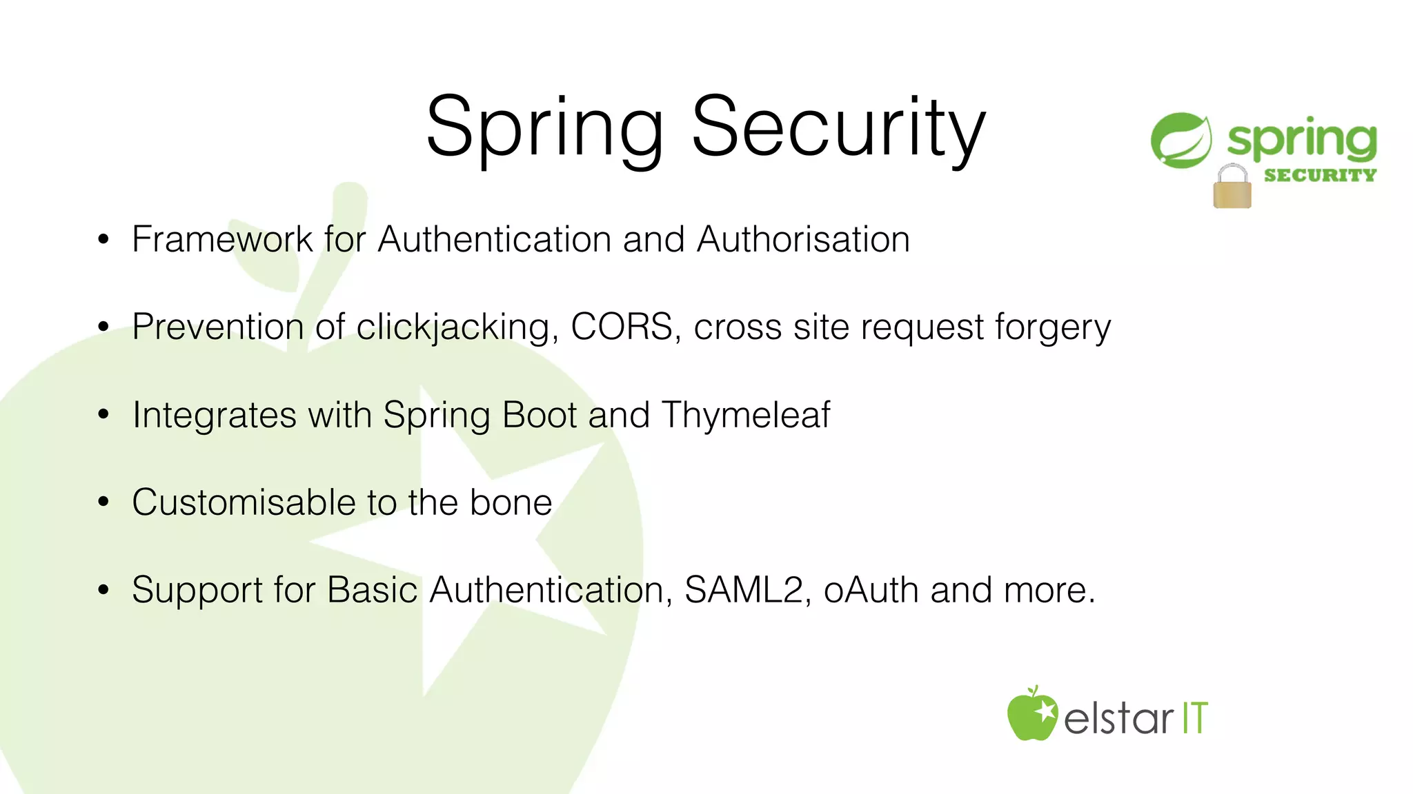 Spring Security
• Framework for Authentication and Authorisation
• Prevention of clickjacking, CORS, cross site request forgery
• Integrates with Spring Boot and Thymeleaf
• Customisable to the bone
• Support for Basic Authentication, SAML2, oAuth and more.
 