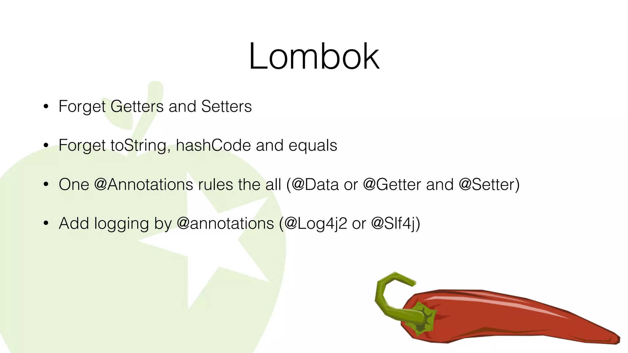 Lombok
• Forget Getters and Setters
• Forget toString, hashCode and equals
• One @Annotations rules the all (@Data or @Getter and @Setter)
• Add logging by @annotations (@Log4j2 or @Slf4j)
 