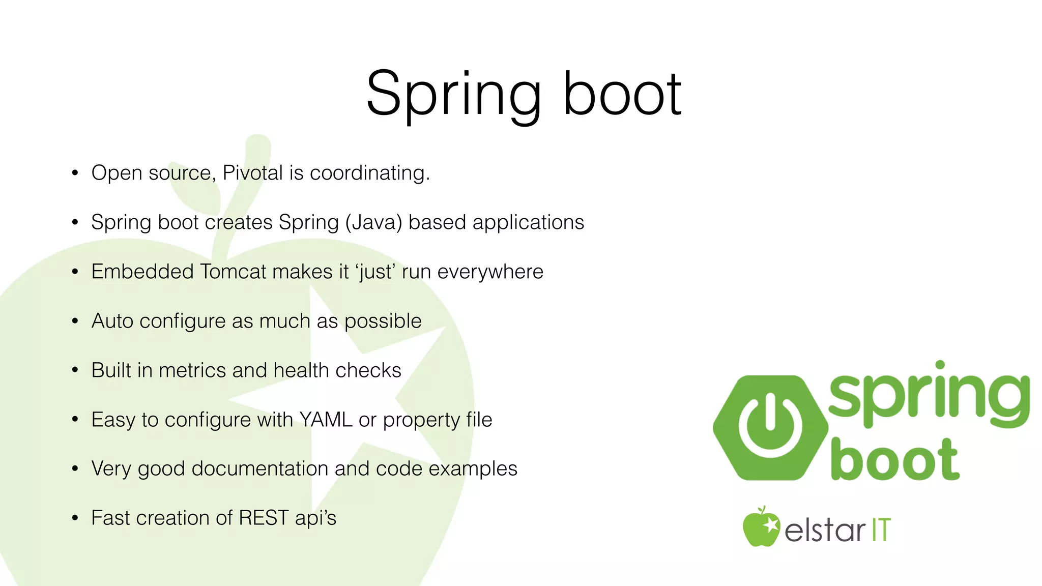 Spring boot
• Open source, Pivotal is coordinating.
• Spring boot creates Spring (Java) based applications
• Embedded Tomcat makes it ‘just’ run everywhere
• Auto conﬁgure as much as possible
• Built in metrics and health checks
• Easy to conﬁgure with YAML or property ﬁle
• Very good documentation and code examples
• Fast creation of REST api’s
 