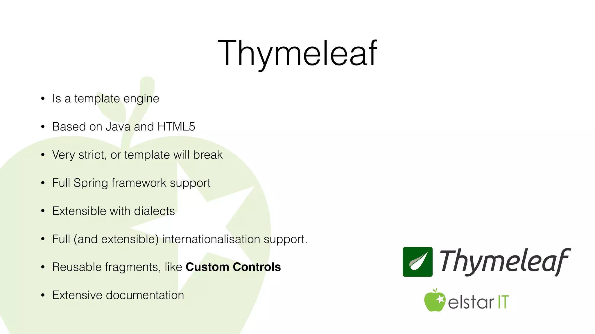 Thymeleaf
• Is a template engine
• Based on Java and HTML5
• Very strict, or template will break
• Full Spring framework support
• Extensible with dialects
• Full (and extensible) internationalisation support.
• Reusable fragments, like Custom Controls
• Extensive documentation
 