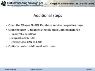 XPages on IBM Bluemix: The Do‘s and Don‘ts
www.isbg.org 23.+24.05.2016 @LSBG
Additional steps
• Open the XPages NoSQL Database service properties page
• Grab the user ID to access the Bluemix Domino instance
– slaney/Bluemix (USA)
– langan/Bluemix (UK)
– coming soon: CAN and AUS
• Optional: setup additional web users
 