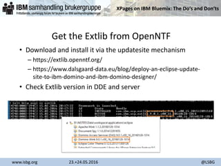 XPages on IBM Bluemix: The Do‘s and Don‘ts
www.isbg.org 23.+24.05.2016 @LSBG
Get the Extlib from OpenNTF
• Download and install it via the updatesite mechanism
– https://extlib.openntf.org/
– https://www.dalsgaard-data.eu/blog/deploy-an-eclipse-update-
site-to-ibm-domino-and-ibm-domino-designer/
• Check Extlib version in DDE and server
 