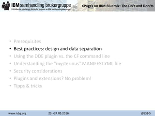 XPages on IBM Bluemix: The Do‘s and Don‘ts
www.isbg.org 23.+24.05.2016 @LSBG
• Prerequisites
• Best practices: design and data separation
• Using the DDE plugin vs. the CF command line
• Understanding the "mysterious" MANIFEST.YML file
• Security considerations
• Plugins and extensions? No problem!
• Tipps & tricks
 