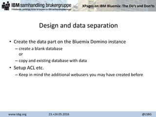 XPages on IBM Bluemix: The Do‘s and Don‘ts
www.isbg.org 23.+24.05.2016 @LSBG
Design and data separation
• Create the data part on the Bluemix Domino instance
– create a blank database
or
– copy and existing database with data
• Setup ACL etc.
– Keep in mind the additional webusers you may have created before
 