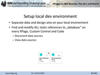 XPages on IBM Bluemix: The Do‘s and Don‘ts
www.isbg.org 23.+24.05.2016 @LSBG
Setup local dev environment
• Separate data and design also on your local environment
• Find and modify ALL static references to „database“ on
every XPage, Custom Control and Code
– Document data sources
– View data sources
 