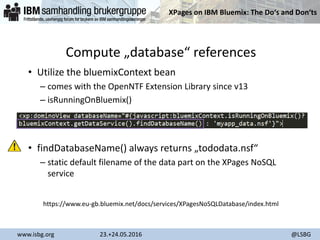XPages on IBM Bluemix: The Do‘s and Don‘ts
www.isbg.org 23.+24.05.2016 @LSBG
Compute „database“ references
• Utilize the bluemixContext bean
– comes with the OpenNTF Extension Library since v13
– isRunningOnBluemix()
• findDatabaseName() always returns „tododata.nsf“
– static default filename of the data part on the XPages NoSQL
service
https://www.eu-gb.bluemix.net/docs/services/XPagesNoSQLDatabase/index.html
 