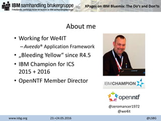 XPages on IBM Bluemix: The Do‘s and Don‘ts
www.isbg.org 23.+24.05.2016 @LSBG
About me
• Working for We4IT
–Aveedo® Application Framework
• „Bleeding Yellow“ since R4.5
• IBM Champion for ICS
2015 + 2016
• OpenNTF Member Director
@zeromancer1972
@we4it
 