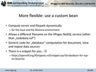 XPages on IBM Bluemix: The Do‘s and Don‘ts
www.isbg.org 23.+24.05.2016 @LSBG
More flexible: use a custom bean
• Compute server and filepath dynamically
– for the local and the Bluemix environment
• Allows a different filename on the XPages NoSQL service (other
than „tododata.nsf“)
• Generic code for „database“ computation for document, view
and repeat data sources
• There is a snippet for you… 
– https://openntf.org/XSnippets.nsf/snippet.xsp?id=daobean-for-xsp-
on-bluemix
 