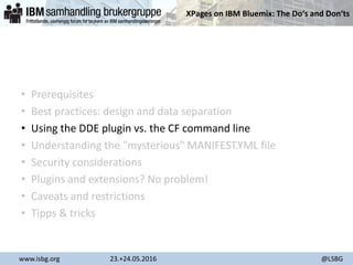XPages on IBM Bluemix: The Do‘s and Don‘ts
www.isbg.org 23.+24.05.2016 @LSBG
• Prerequisites
• Best practices: design and data separation
• Using the DDE plugin vs. the CF command line
• Understanding the "mysterious" MANIFEST.YML file
• Security considerations
• Plugins and extensions? No problem!
• Caveats and restrictions
• Tipps & tricks
 