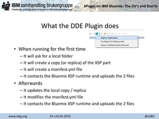 XPages on IBM Bluemix: The Do‘s and Don‘ts
www.isbg.org 23.+24.05.2016 @LSBG
What the DDE Plugin does
• When running for the first time
– It will ask for a local folder
– It will create a copy (or replica) of the XSP part
– It will create a manifest.yml file
– It contacts the Bluemix XSP runtime and uploads the 2 files
• Afterwards
– It updates the local copy / replica
– It modifies the manifest.yml file
– It contacts the Bluemix XSP runtime and uploads the 2 files
 