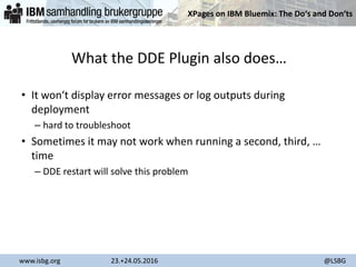XPages on IBM Bluemix: The Do‘s and Don‘ts
www.isbg.org 23.+24.05.2016 @LSBG
What the DDE Plugin also does…
• It won‘t display error messages or log outputs during
deployment
– hard to troubleshoot
• Sometimes it may not work when running a second, third, …
time
– DDE restart will solve this problem
 