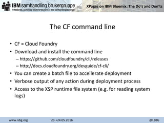 XPages on IBM Bluemix: The Do‘s and Don‘ts
www.isbg.org 23.+24.05.2016 @LSBG
The CF command line
• CF = Cloud Foundry
• Download and install the command line
– https://github.com/cloudfoundry/cli/releases
– http://docs.cloudfoundry.org/devguide/cf-cli/
• You can create a batch file to accellerate deployment
• Verbose output of any action during deployment process
• Access to the XSP runtime file system (e.g. for reading system
logs)
 