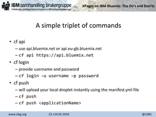 XPages on IBM Bluemix: The Do‘s and Don‘ts
www.isbg.org 23.+24.05.2016 @LSBG
A simple triplet of commands
• cf api
– use api.bluemix.net or api.eu-gb.bluemix.net
– cf api https://api.bluemix.net
• cf login
– provide username and password
– cf login –u username –p password
• cf push
– will upload your local droplet instantly using the manifest.yml file
– cf push
– cf push <applicationName>
 