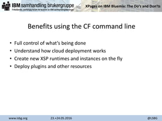 XPages on IBM Bluemix: The Do‘s and Don‘ts
www.isbg.org 23.+24.05.2016 @LSBG
Benefits using the CF command line
• Full control of what‘s being done
• Understand how cloud deployment works
• Create new XSP runtimes and instances on the fly
• Deploy plugins and other resources
 