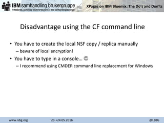 XPages on IBM Bluemix: The Do‘s and Don‘ts
www.isbg.org 23.+24.05.2016 @LSBG
Disadvantage using the CF command line
• You have to create the local NSF copy / replica manually
– beware of local encryption!
• You have to type in a console… 
– I recommend using CMDER command line replacement for Windows
 