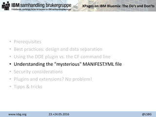 XPages on IBM Bluemix: The Do‘s and Don‘ts
www.isbg.org 23.+24.05.2016 @LSBG
• Prerequisites
• Best practices: design and data separation
• Using the DDE plugin vs. the CF command line
• Understanding the "mysterious" MANIFEST.YML file
• Security considerations
• Plugins and extensions? No problem!
• Tipps & tricks
 