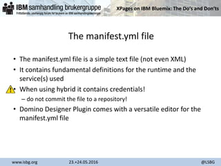XPages on IBM Bluemix: The Do‘s and Don‘ts
www.isbg.org 23.+24.05.2016 @LSBG
The manifest.yml file
• The manifest.yml file is a simple text file (not even XML)
• It contains fundamental definitions for the runtime and the
service(s) used
• When using hybrid it contains credentials!
– do not commit the file to a repository!
• Domino Designer Plugin comes with a versatile editor for the
manifest.yml file
 