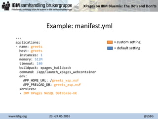 XPages on IBM Bluemix: The Do‘s and Don‘ts
www.isbg.org 23.+24.05.2016 @LSBG
Example: manifest.yml
---
applications:
- name: greets
host: greets
instances: 1
memory: 512M
timeout: 180
buildpack: xpages_buildpack
command: /app/launch_xpages_webcontainer
env:
APP_HOME_URL: /greets_xsp.nsf
APP_PRELOAD_DB: greets_xsp.nsf
services:
- IBM XPages NoSQL Database-UK
= custom setting
= default setting
 