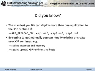 XPages on IBM Bluemix: The Do‘s and Don‘ts
www.isbg.org 23.+24.05.2016 @LSBG
Did you know?
• The manifest.yml file can deploy more than one application to
the XSP runtime 
– APP_PRELOAD_DB: xsp1.nsf, xsp2.nsf, xsp3.nsf
• By setting values manually you can modify existing or create
new XSP runtimes, e.g.
– scaling instances and memory
– setting up new XSP runtimes and hosts
 