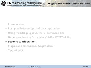 XPages on IBM Bluemix: The Do‘s and Don‘ts
www.isbg.org 23.+24.05.2016 @LSBG
• Prerequisites
• Best practices: design and data separation
• Using the DDE plugin vs. the CF command line
• Understanding the "mysterious" MANIFEST.YML file
• Security considerations
• Plugins and extensions? No problem!
• Tipps & tricks
 