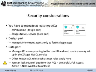 XPages on IBM Bluemix: The Do‘s and Don‘ts
www.isbg.org 23.+24.05.2016 @LSBG
Security considerations
• You have to manage at least two ACLs
– XSP Runtime (design part)
– XPages NoSQL service (data part)
• Design part
– manage Anonymous access only to force a login page
• Data part
– Manage ACL corresponding to the user ID and web users you may set
up in the XPages NoSQL service
– Other known ACL rules such as user roles apply here
– You can lock yourself out from that ACL – be careful, Full Access
Admin is NOT available to unlock!
 