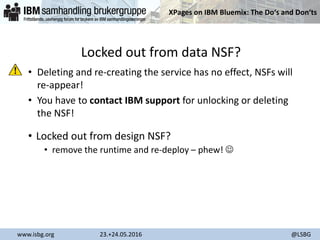 XPages on IBM Bluemix: The Do‘s and Don‘ts
www.isbg.org 23.+24.05.2016 @LSBG
Locked out from data NSF?
• Deleting and re-creating the service has no effect, NSFs will
re-appear!
• You have to contact IBM support for unlocking or deleting
the NSF!
• Locked out from design NSF?
• remove the runtime and re-deploy – phew! 
 