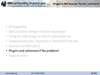 XPages on IBM Bluemix: The Do‘s and Don‘ts
www.isbg.org 23.+24.05.2016 @LSBG
• Prerequisites
• Best practices: design and data separation
• Using the DDE plugin vs. the CF command line
• Understanding the "mysterious" MANIFEST.YML file
• Security considerations
• Plugins and extensions? No problem!
• Tipps & tricks
 
