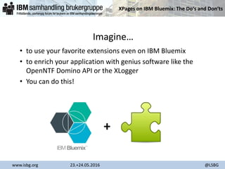 XPages on IBM Bluemix: The Do‘s and Don‘ts
www.isbg.org 23.+24.05.2016 @LSBG
Imagine…
• to use your favorite extensions even on IBM Bluemix
• to enrich your application with genius software like the
OpenNTF Domino API or the XLogger
• You can do this!
+
 
