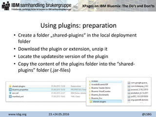 XPages on IBM Bluemix: The Do‘s and Don‘ts
www.isbg.org 23.+24.05.2016 @LSBG
Using plugins: preparation
• Create a folder „shared-plugins“ in the local deployment
folder
• Download the plugin or extension, unzip it
• Locate the updatesite version of the plugin
• Copy the content of the plugins folder into the “shared-
plugins” folder (.jar-files)
 