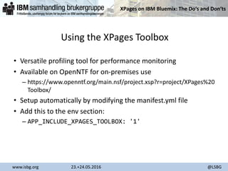 XPages on IBM Bluemix: The Do‘s and Don‘ts
www.isbg.org 23.+24.05.2016 @LSBG
Using the XPages Toolbox
• Versatile profiling tool for performance monitoring
• Available on OpenNTF for on-premises use
– https://www.openntf.org/main.nsf/project.xsp?r=project/XPages%20
Toolbox/
• Setup automatically by modifying the manifest.yml file
• Add this to the env section:
– APP_INCLUDE_XPAGES_TOOLBOX: '1'
 