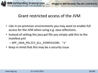 XPages on IBM Bluemix: The Do‘s and Don‘ts
www.isbg.org 23.+24.05.2016 @LSBG
Grant restricted access of the JVM
• Like in on-premises environments you may want to enable full
access for the JVM when using e.g. Java reflections.
• Instead of setting the java.pol file you simply add this to the
manifest.yml
– APP_JAVA_POLICY_ALL_PERMISSION: ‘1’
• Keep in mind that this may be a security issue
 