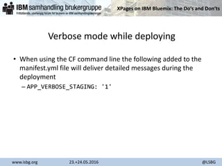 XPages on IBM Bluemix: The Do‘s and Don‘ts
www.isbg.org 23.+24.05.2016 @LSBG
Verbose mode while deploying
• When using the CF command line the following added to the
manifest.yml file will deliver detailed messages during the
deployment
– APP_VERBOSE_STAGING: '1'
 