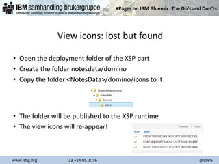 XPages on IBM Bluemix: The Do‘s and Don‘ts
www.isbg.org 23.+24.05.2016 @LSBG
View icons: lost but found
• Open the deployment folder of the XSP part
• Create the folder notesdata/domino
• Copy the folder <NotesData>/domino/icons to it
• The folder will be published to the XSP runtime
• The view icons will re-appear!
 
