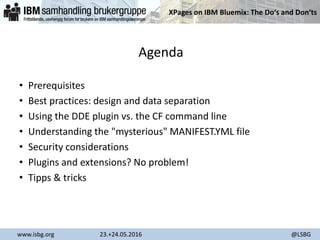 XPages on IBM Bluemix: The Do‘s and Don‘ts
www.isbg.org 23.+24.05.2016 @LSBG
Agenda
• Prerequisites
• Best practices: design and data separation
• Using the DDE plugin vs. the CF command line
• Understanding the "mysterious" MANIFEST.YML file
• Security considerations
• Plugins and extensions? No problem!
• Tipps & tricks
 