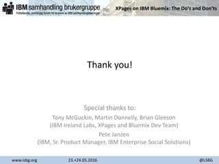 XPages on IBM Bluemix: The Do‘s and Don‘ts
www.isbg.org 23.+24.05.2016 @LSBG
Thank you!
Special thanks to:
Tony McGuckin, Martin Donnelly, Brian Gleeson
(IBM Ireland Labs, XPages and Bluemix Dev Team)
Pete Janzen
(IBM, Sr. Product Manager, IBM Enterprise Social Solutions)
 