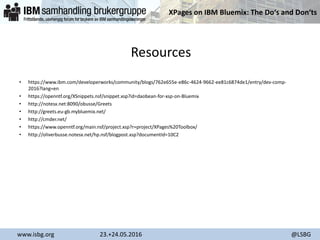 XPages on IBM Bluemix: The Do‘s and Don‘ts
www.isbg.org 23.+24.05.2016 @LSBG
Resources
• https://www.ibm.com/developerworks/community/blogs/762e655e-e86c-4624-9662-ee81c6874de1/entry/dev-comp-
2016?lang=en
• https://openntf.org/XSnippets.nsf/snippet.xsp?id=daobean-for-xsp-on-Bluemix
• http://notesx.net:8090/obusse/Greets
• http://greets.eu-gb.mybluemix.net/
• http://cmder.net/
• https://www.openntf.org/main.nsf/project.xsp?r=project/XPages%20Toolbox/
• http://oliverbusse.notesx.net/hp.nsf/blogpost.xsp?documentId=10C2
 