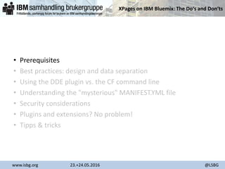 XPages on IBM Bluemix: The Do‘s and Don‘ts
www.isbg.org 23.+24.05.2016 @LSBG
• Prerequisites
• Best practices: design and data separation
• Using the DDE plugin vs. the CF command line
• Understanding the "mysterious" MANIFEST.YML file
• Security considerations
• Plugins and extensions? No problem!
• Tipps & tricks
 