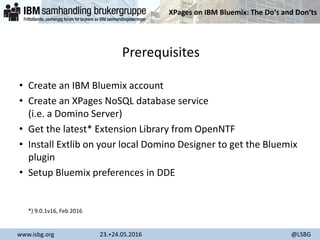 XPages on IBM Bluemix: The Do‘s and Don‘ts
www.isbg.org 23.+24.05.2016 @LSBG
Prerequisites
• Create an IBM Bluemix account
• Create an XPages NoSQL database service
(i.e. a Domino Server)
• Get the latest* Extension Library from OpenNTF
• Install Extlib on your local Domino Designer to get the Bluemix
plugin
• Setup Bluemix preferences in DDE
*) 9.0.1v16, Feb 2016
 