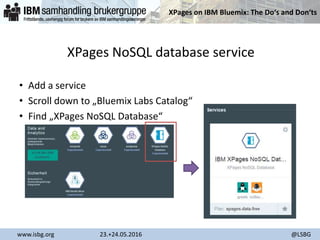 XPages on IBM Bluemix: The Do‘s and Don‘ts
www.isbg.org 23.+24.05.2016 @LSBG
XPages NoSQL database service
• Add a service
• Scroll down to „Bluemix Labs Catalog“
• Find „XPages NoSQL Database“
 