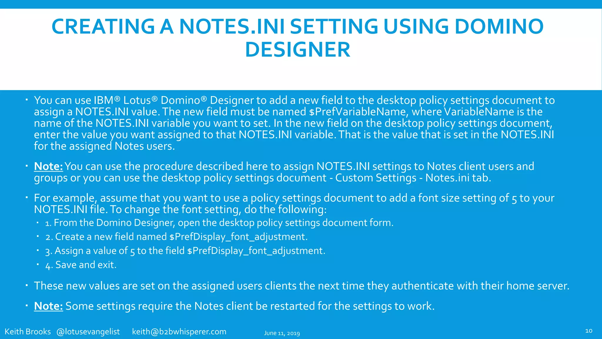Keith Brooks @lotusevangelist keith@b2bwhisperer.com
CREATING A NOTES.INI SETTING USING DOMINO
DESIGNER
 You can use IBM® Lotus® Domino® Designer to add a new field to the desktop policy settings document to
assign a NOTES.INI value.The new field must be named $PrefVariableName, whereVariableName is the
name of the NOTES.INI variable you want to set. In the new field on the desktop policy settings document,
enter the value you want assigned to that NOTES.INI variable.That is the value that is set in the NOTES.INI
for the assigned Notes users.
 Note:You can use the procedure described here to assign NOTES.INI settings to Notes client users and
groups or you can use the desktop policy settings document - Custom Settings - Notes.ini tab.
 For example, assume that you want to use a policy settings document to add a font size setting of 5 to your
NOTES.INI file.To change the font setting, do the following:
 1. From the Domino Designer, open the desktop policy settings document form.
 2. Create a new field named $PrefDisplay_font_adjustment.
 3. Assign a value of 5 to the field $PrefDisplay_font_adjustment.
 4. Save and exit.
 These new values are set on the assigned users clients the next time they authenticate with their home server.
 Note: Some settings require the Notes client be restarted for the settings to work.
June 11, 2019 10
 