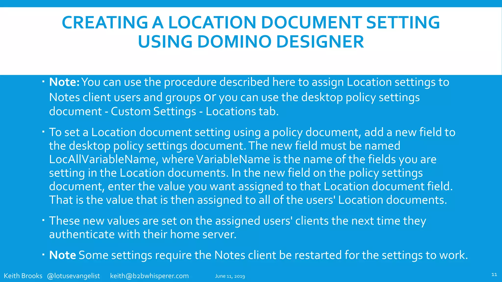 Keith Brooks @lotusevangelist keith@b2bwhisperer.com
CREATING A LOCATION DOCUMENT SETTING
USING DOMINO DESIGNER
 Note:You can use the procedure described here to assign Location settings to
Notes client users and groups or you can use the desktop policy settings
document - Custom Settings - Locations tab.
 To set a Location document setting using a policy document, add a new field to
the desktop policy settings document.The new field must be named
LocAllVariableName, whereVariableName is the name of the fields you are
setting in the Location documents. In the new field on the policy settings
document, enter the value you want assigned to that Location document field.
That is the value that is then assigned to all of the users' Location documents.
 These new values are set on the assigned users' clients the next time they
authenticate with their home server.
 Note Some settings require the Notes client be restarted for the settings to work.
June 11, 2019 11
 