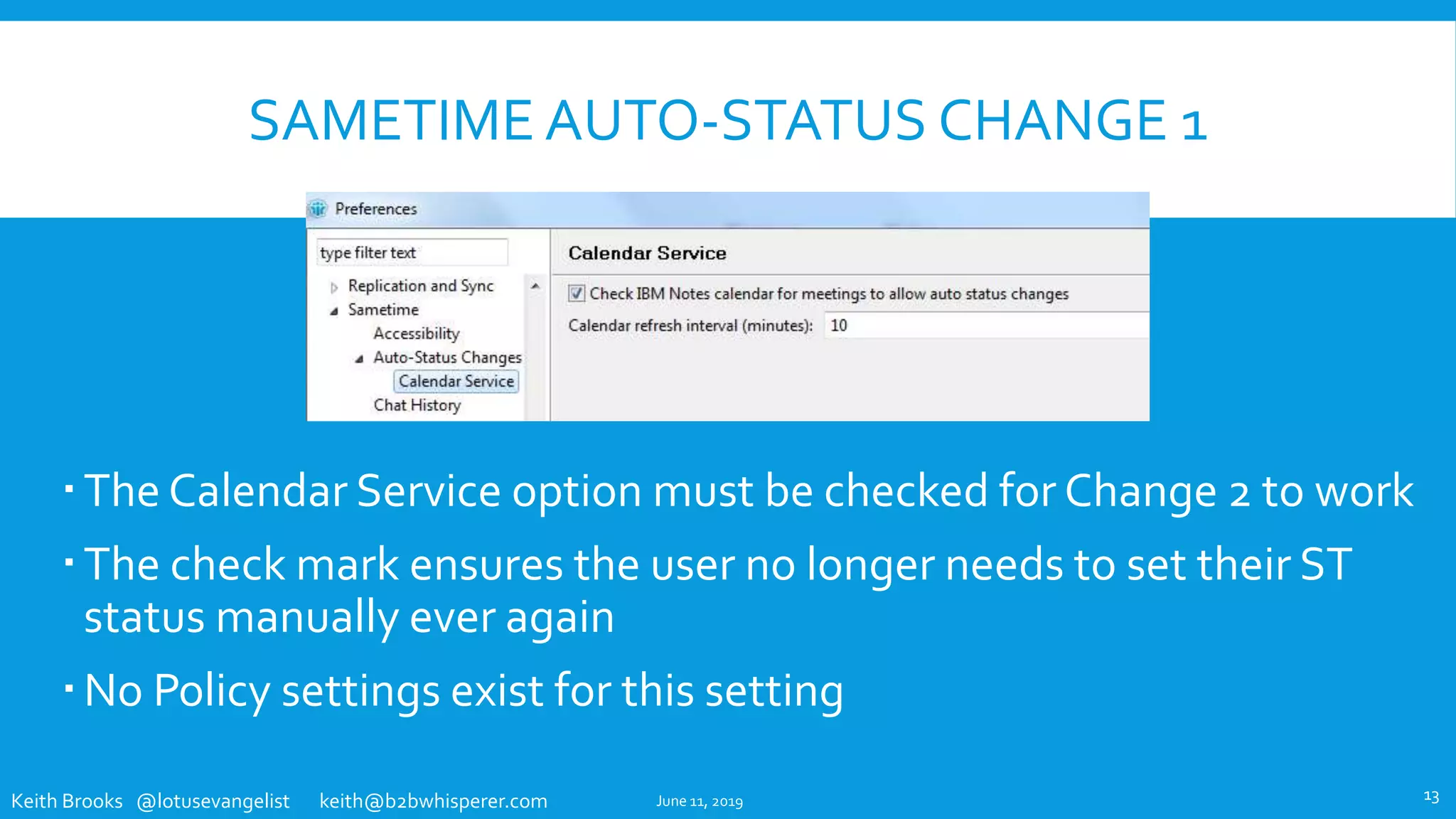 Keith Brooks @lotusevangelist keith@b2bwhisperer.com
SAMETIME AUTO-STATUS CHANGE 1
The Calendar Service option must be checked for Change 2 to work
The check mark ensures the user no longer needs to set their ST
status manually ever again
No Policy settings exist for this setting
June 11, 2019 13
 