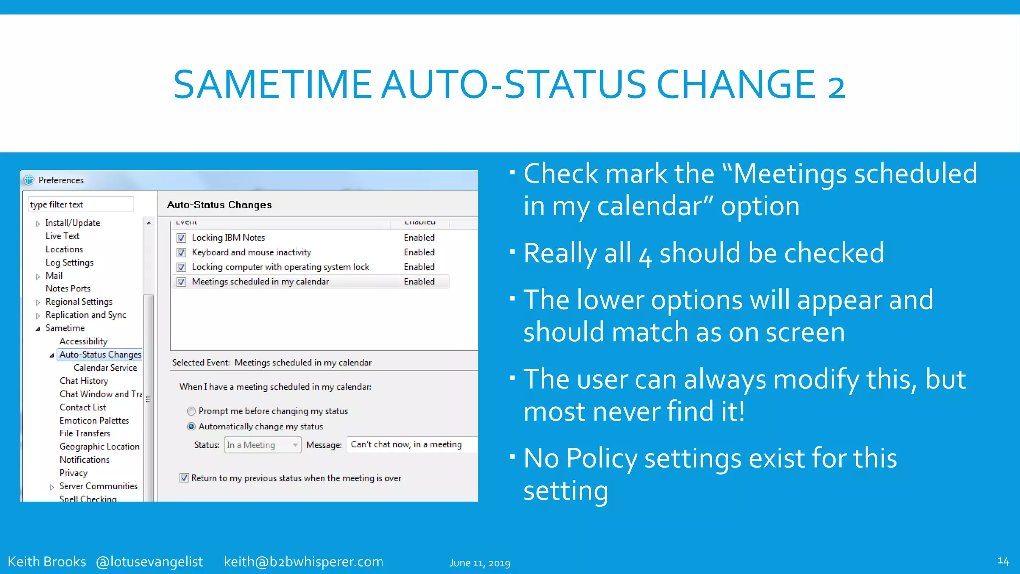 Keith Brooks @lotusevangelist keith@b2bwhisperer.com
SAMETIME AUTO-STATUS CHANGE 2
 Check mark the “Meetings scheduled
in my calendar” option
 Really all 4 should be checked
 The lower options will appear and
should match as on screen
 The user can always modify this, but
most never find it!
 No Policy settings exist for this
setting
June 11, 2019 14
 